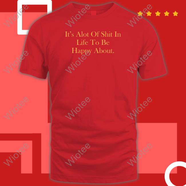 It's Alot Of Shit In Life To Be Happy About T Shirts