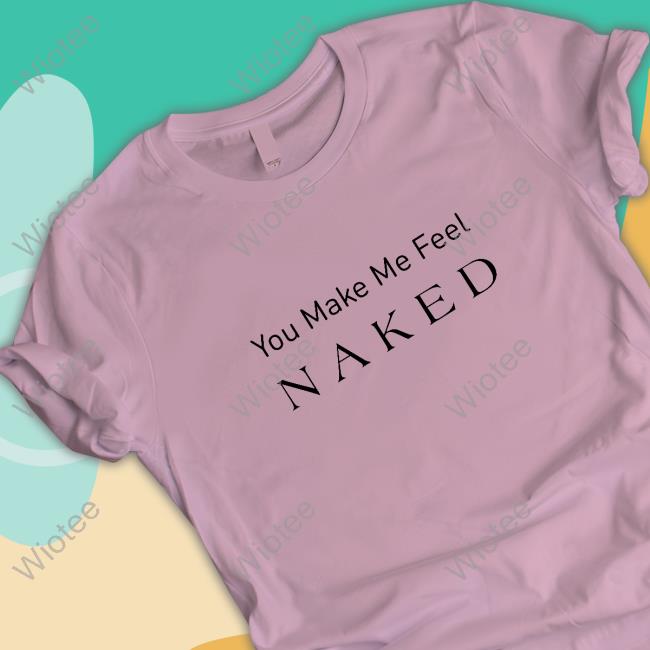 You Make Me Feel Naked Tee Shirt You Make Me Feel Naked Shirt
