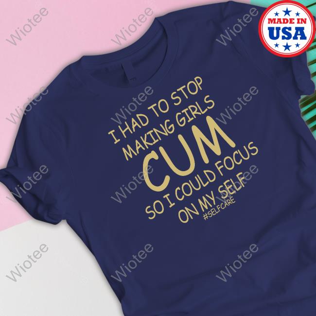 I Had To Stop Making Girls Cum So I Could Focus On My Self Tee Shirt I Had To Stop Making Girls Cum So I Could Focus On My Self Tee