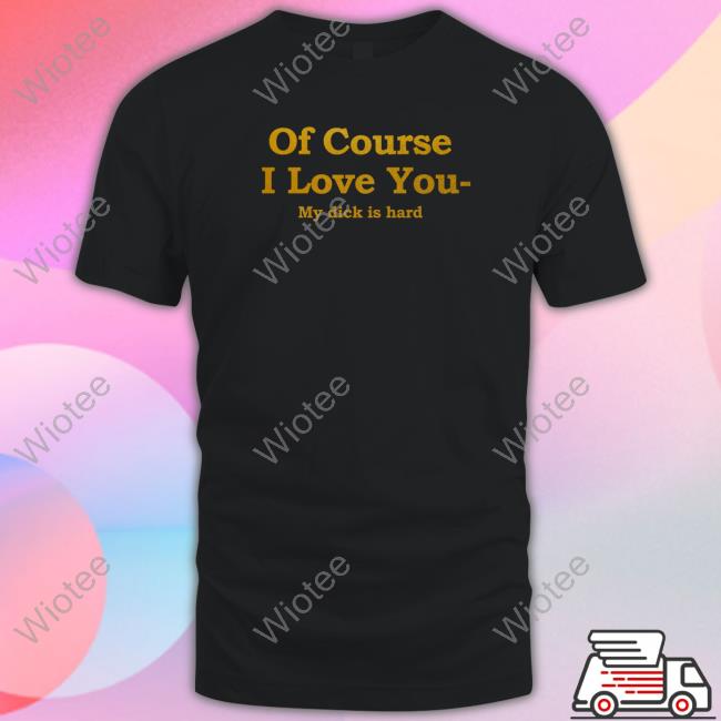 Shirts That Go Hard Of Course I Love You My Dick Is Hard T Shirts