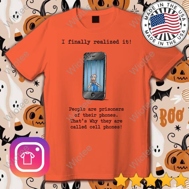 I Finally Realized It People Are Prisoners Of Their Phones That's Why They Are Called Cell Phones T Shirts
