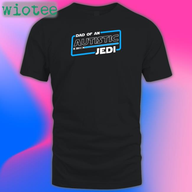 Dad Of An Autistic Jedi Shirt Star Wars Autism Dad Shirts That Go Hard