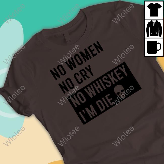 No Women No Cry No Whiskey I'm Die Shirt Shirts That Go Hard Shirtsthtgohard