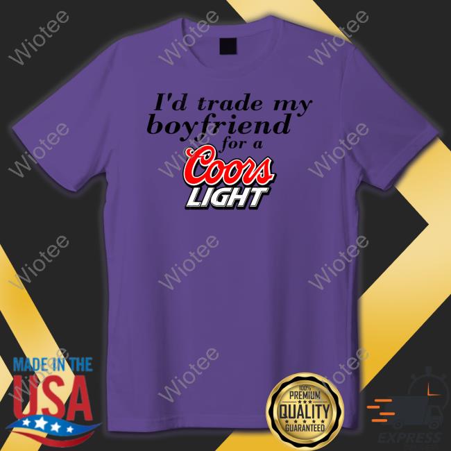 I'd Trade My Boyfriend For A Coors Light Shirts I'd Trade My Boyfriend For A Coors Light Tee Shirt