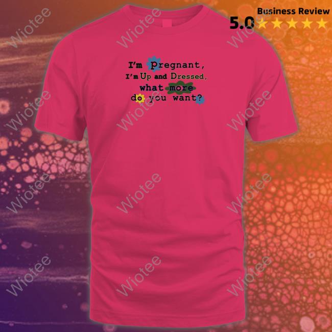 I'm Pregnant I'm Up And Dressed What More Do You Want Shirt
