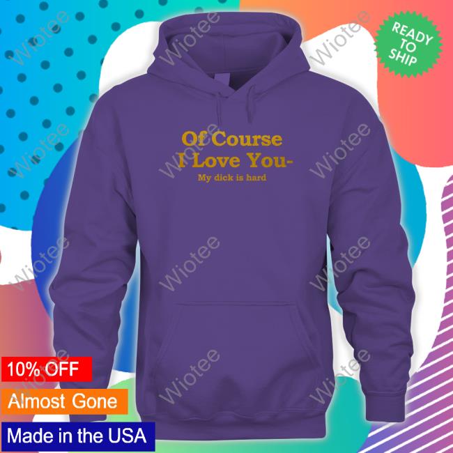 Shirts That Go Hard Of Course I Love You My Dick Is Hard T-Shirt Shirts That Go Hard Of Course I Love You My Dick Is Hard Shirt