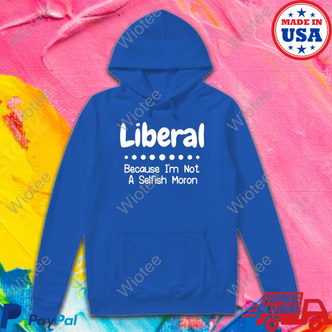 Liberal Because I'm Not A Selfish Moron T Shirts Liberal Because I'm Not A Selfish Moron Hoodie