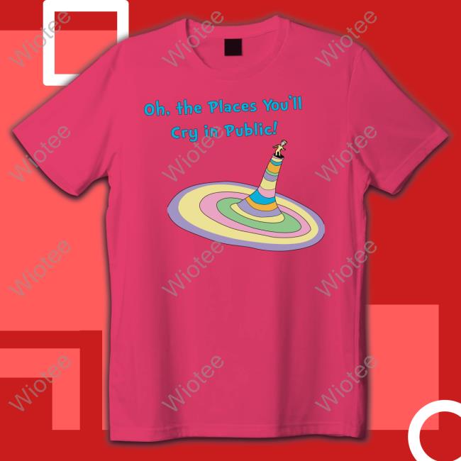 Shirts That Go Hard Oh The Places You'll Cry In Public T Shirt Oh The Places You'll Cry In Public Shirt Funny