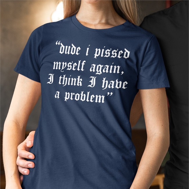 Dude I Pissed Myself Again I Think I Have A Problem T Shirt Shirts That Go Hard