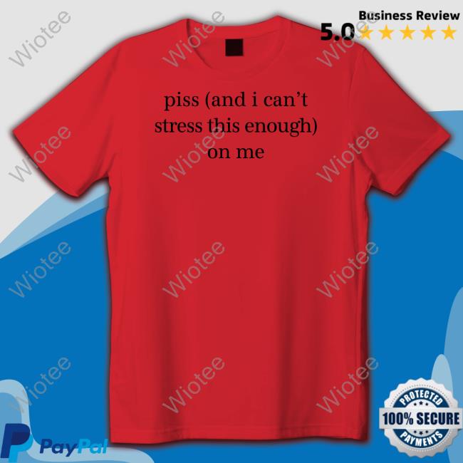 Piss And I Can't Stress This Enough On Me Shirt