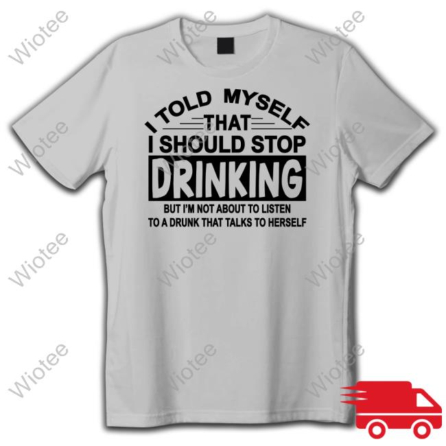 I Told Myself That I Should Stop Drinking But I'm Not About To Listen To A Drunk That Talk To Herself Shirt Shirts That Go Hard Shirtsthtgohard