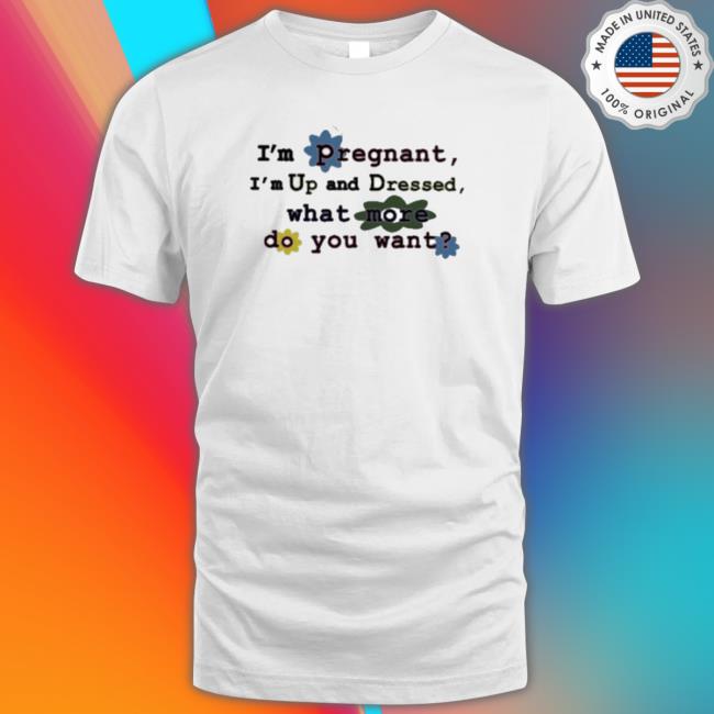 Official I'm Pregnant I'm Up And Dressed What More Do You Want shirt