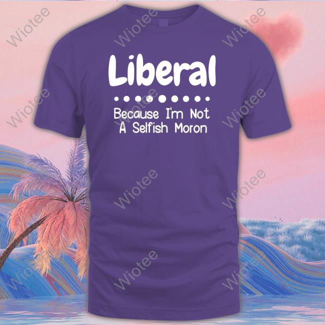 Liberal Because I'm Not A Selfish Moron T Shirts Liberal Because I'm Not A Selfish Moron Long Sleeve T Shirt Rb Rbisrb