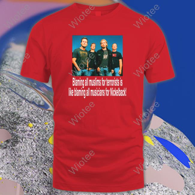 Blaming All Muslims For Terrorists Is Like Blaming All Musicians For Nickelback Shirts Shirts That Go Hard