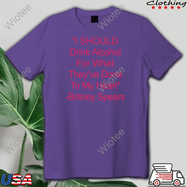 I Should Drink Alcohol For What They've Done To My Heart Britney Spears T Shirt