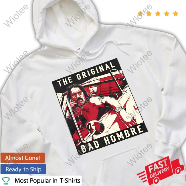 Official Danny Trejo Merch The Original Bad Hombre Shirt The Original Bad Hombre Shirt