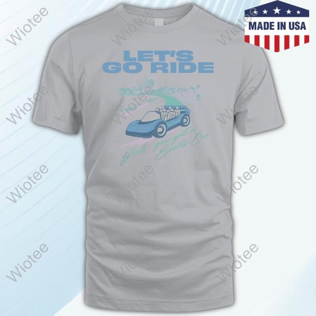 Let's Go Ride Yeah, You Got A Sports Car T Shirt Let's Go Ride Yeah, You Got A Sports Car T Shirt