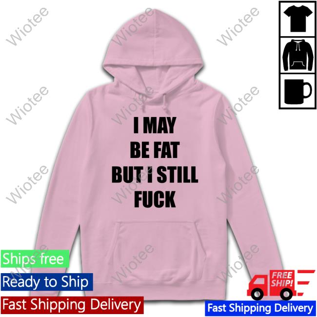 I May Be Fat But I Still Fuck Hoodie I May Be Fat But I Still Fuck Sweatshirt Shirts That Go Hard