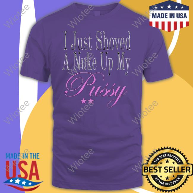 Official I Just Shoved A Nuke Up My Pussy Shirts