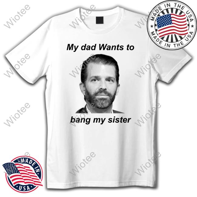 Official Donald Trump Jr My Dad Wants To Bang My Sister T Shirts