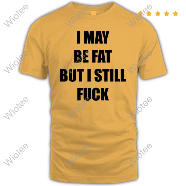 I May Be Fat But I Still Fuck New Shirt