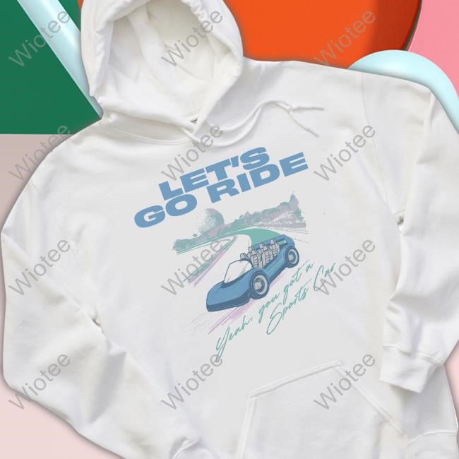Let's Go Ride Yeah, You Got A Sports Car Shirt