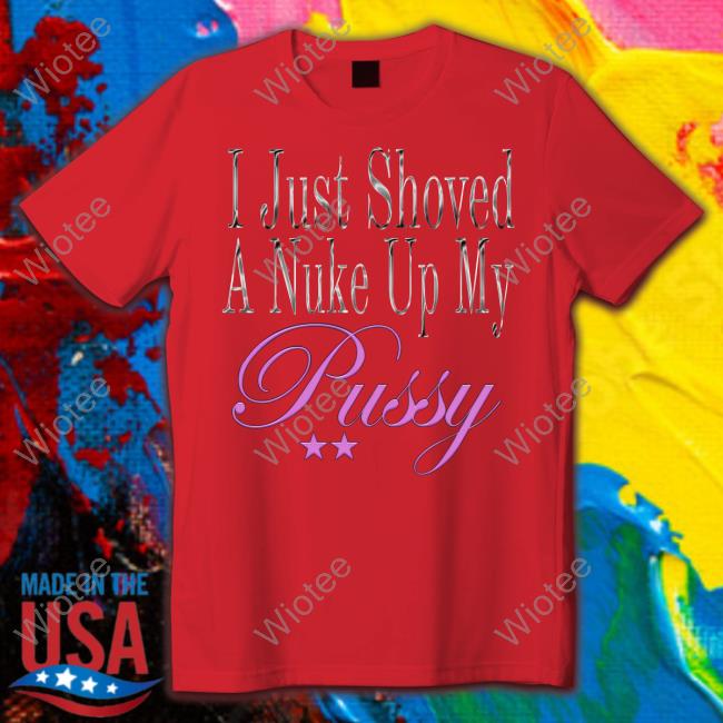 Official I Just Shoved A Nuke Up My Pussy Tee I Just Shoved A Nuke Up My Pussy T Shirt